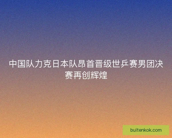 中国队力克日本队昂首晋级世乒赛男团决赛再创辉煌