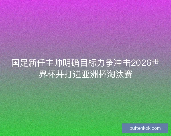 国足新任主帅明确目标力争冲击2026世界杯并打进亚洲杯淘汰赛